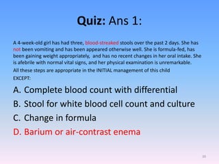 Quiz: Ans 1:
A 4-week-old girl has had three, blood-streaked stools over the past 2 days. She has
not been vomiting and has been appeared otherwise well. She is formula-fed, has
been gaining weight appropriately, and has no recent changes in her oral intake. She
is afebrile with normal vital signs, and her physical examination is unremarkable.
All these steps are appropriate in the INITIAL management of this child
EXCEPT:
A. Complete blood count with differential
B. Stool for white blood cell count and culture
C. Change in formula
D. Barium or air-contrast enema
39
 