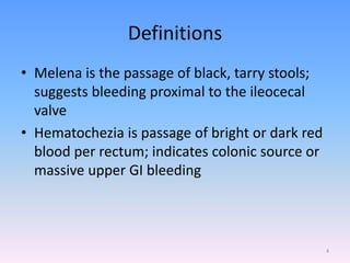 Definitions
• Melena is the passage of black, tarry stools;
suggests bleeding proximal to the ileocecal
valve
• Hematochezia is passage of bright or dark red
blood per rectum; indicates colonic source or
massive upper GI bleeding
4
 
