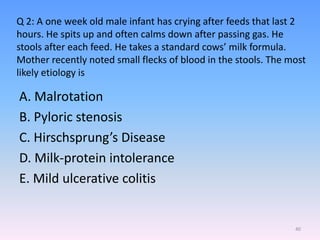 Q 2: A one week old male infant has crying after feeds that last 2
hours. He spits up and often calms down after passing gas. He
stools after each feed. He takes a standard cows’ milk formula.
Mother recently noted small flecks of blood in the stools. The most
likely etiology is
A. Malrotation
B. Pyloric stenosis
C. Hirschsprung’s Disease
D. Milk-protein intolerance
E. Mild ulcerative colitis
40
 