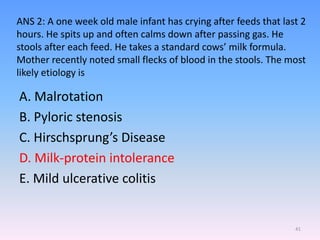 ANS 2: A one week old male infant has crying after feeds that last 2
hours. He spits up and often calms down after passing gas. He
stools after each feed. He takes a standard cows’ milk formula.
Mother recently noted small flecks of blood in the stools. The most
likely etiology is
A. Malrotation
B. Pyloric stenosis
C. Hirschsprung’s Disease
D. Milk-protein intolerance
E. Mild ulcerative colitis
41
 