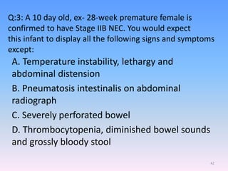 Q:3: A 10 day old, ex- 28-week premature female is
confirmed to have Stage IIB NEC. You would expect
this infant to display all the following signs and symptoms
except:
A. Temperature instability, lethargy and
abdominal distension
B. Pneumatosis intestinalis on abdominal
radiograph
C. Severely perforated bowel
D. Thrombocytopenia, diminished bowel sounds
and grossly bloody stool
42
 