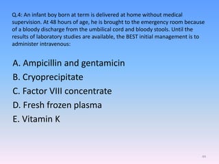 Q.4: An infant boy born at term is delivered at home without medical
supervision. At 48 hours of age, he is brought to the emergency room because
of a bloody discharge from the umbilical cord and bloody stools. Until the
results of laboratory studies are available, the BEST initial management is to
administer intravenous:
A. Ampicillin and gentamicin
B. Cryoprecipitate
C. Factor VIII concentrate
D. Fresh frozen plasma
E. Vitamin K
44
 