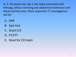 Q. 5: 33-weeks old, day 3 old, baby presented with
lethargy, bilious vomiting and abdominal distension and
blood-stained stool. Most important 1st investigations
will be:
A. AXR
B. Ape test
C. Stool C/S
D. PT,PTT
E. Stool for CD toxin
45
 