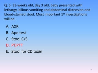 Q. 5: 33-weeks old, day 3 old, baby presented with
lethargy, bilious vomiting and abdominal distension and
blood-stained stool. Most important 1st investigations
will be:
A. AXR
B. Ape test
C. Stool C/S
D. PT,PTT
E. Stool for CD toxin
46
 