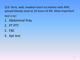 Q 6: Term, well, newborn born to mother with APH,
passed bloody stool at 10 hours of life. Most important
test is to:
1. Abdominal Xray
2. PT PTT
3. FBC
4. Apt test
47
 