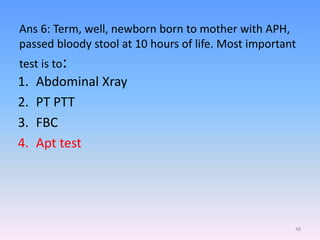 Ans 6: Term, well, newborn born to mother with APH,
passed bloody stool at 10 hours of life. Most important
test is to:
1. Abdominal Xray
2. PT PTT
3. FBC
4. Apt test
48
 