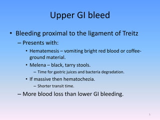 Upper GI bleed
• Bleeding proximal to the ligament of Treitz
– Presents with:
• Hematemesis – vomiting bright red blood or coffee-
ground material.
• Melena – black, tarry stools.
– Time for gastric juices and bacteria degradation.
• If massive then hematochezia.
– Shorter transit time.
– More blood loss than lower GI bleeding.
5
 