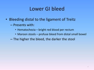 Lower GI bleed
• Bleeding distal to the ligament of Treitz
– Presents with:
• Hematochezia – bright red blood per rectum
• Maroon stools – profuse bleed from distal small bowel
– The higher the bleed, the darker the stool
7
 