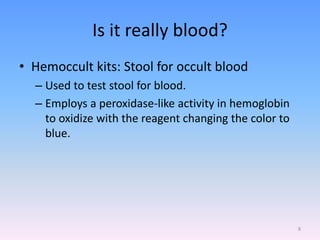 Is it really blood?
• Hemoccult kits: Stool for occult blood
– Used to test stool for blood.
– Employs a peroxidase-like activity in hemoglobin
to oxidize with the reagent changing the color to
blue.
8
 