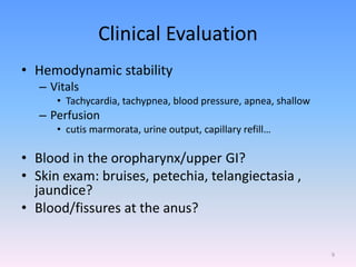 Clinical Evaluation
• Hemodynamic stability
– Vitals
• Tachycardia, tachypnea, blood pressure, apnea, shallow
– Perfusion
• cutis marmorata, urine output, capillary refill…
• Blood in the oropharynx/upper GI?
• Skin exam: bruises, petechia, telangiectasia ,
jaundice?
• Blood/fissures at the anus?
9
 