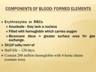 for gas
 Erythrocytes or RBCs
 Anucleate - they lack a nucleus
 Filled with hemoglobin which carries oxygen
 Biconcave discs = greater surface area
exchange.
 5X106 cells/mm3 of
 Half-life ~ 120 days.
 Contain 280 million hemoglobin with 4 heme chains
(contain iron).
 