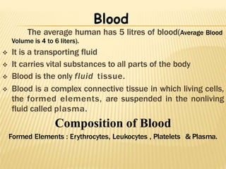 The average human has 5 litres of blood(Average Blood
Volume is 4 to 6 liters).
 It is a transporting fluid
 It carries vital substances to all parts of the body
 Blood is the only fluid tissue.
 Blood is a complex connective tissue in which living cells,
the formed elements, are suspended in the nonliving
fluid called plasma.
Composition of Blood
Formed Elements : Erythrocytes, Leukocytes , Platelets & Plasma.
Blood
 
