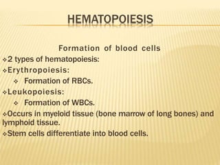 Formation of blood cells
2 types of hematopoiesis:
Erythropoiesis:
 Formation of RBCs.
Leukopoiesis:
 Formation of WBCs.
Occurs in myeloid tissue (bone marrow of long bones) and
lymphoid tissue.
Stem cells differentiate into blood cells.
 