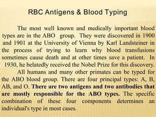 RBC Antigens & Blood Typing
The most well known and medically important blood
types are in the ABO group. They were discovered in 1900
and 1901 at the University of Vienna by Karl Landsteiner in
the process of trying to learn why blood transfusions
sometimes cause death and at other times save a patient. In
1930, he belatedly received the Nobel Prize for this discovery.
All humans and many other primates can be typed for
the ABO blood group. There are four principal types: A, B,
AB, and O. There are two antigens and two antibodies that
are mostly responsible for the ABO types. The specific
combination of these four components determines an
individual's type in most cases.
 