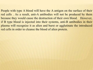 People with type A blood will have the A antigen on the surface of their
red cells . As a result, anti-A antibodies will not be produced by them
because they would cause the destruction of their own blood. However,
if B type blood is injected into their systems, anti-B antibodies in their
plasma will recognize it as alien and burst or agglutinate the introduced
red cells in order to cleanse the blood of alien protein.
 