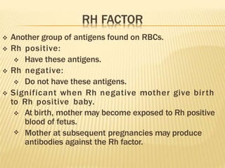  Another group of antigens found on RBCs.
 Rh positive:
 Have these antigens.
 Rh negative:
 Do not have these antigens.
 Significant when Rh negative mother give birth
to Rh positive baby.

 At birth, mother may become exposed to Rh positive
blood of fetus.
Mother at subsequent pregnancies may produce
antibodies against the Rh factor.
 