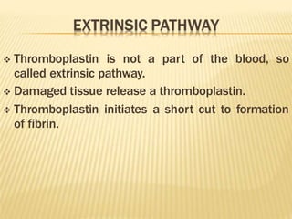  Thromboplastin is not a part of the blood, so
called extrinsic pathway.
 Damaged tissue release a thromboplastin.
 Thromboplastin initiates a short cut to formation
of fibrin.
 