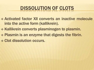  Activated factor XII converts an inactive molecule
into the active form (kallikrein).
 Kallikrein converts plasminogen to plasmin.
 Plasmin is an enzyme that digests the fibrin.
 Clot dissolution occurs.
 