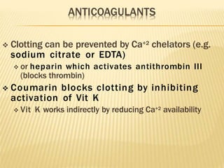  Clotting can be prevented by Ca+2 chelators (e.g.
sodium citrate or EDTA)
 or heparin which activates antithrombin III
(blocks thrombin)
 Coumarin blocks clotting by inhibiting
activation of Vit K
 Vit K works indirectly by reducing Ca+2 availability
 