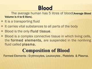 The average human has 5 litres of blood( Average Blood Volume is 4 to 6 liters). It is a transporting fluid It carries vital substances to all parts of the body Blood is the only  fluid  tissue . Blood is a complex connective tissue in which living cells, the  formed elements,  are suspended in the nonliving fluid called  plasma. Composition of Blood Formed Elements : Erythrocytes, Leukocytes , Platelets  & Plasma. Blood 