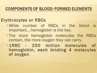 Erythrocytes or RBCs While number of RBCs in the blood is important….hemoglobin is the key. The more hemoglobin molecules the RBCs contain, the more oxygen they can carry. 1RBC - 250 million molecules of hemoglobin, each binding 4 molecules of oxygen . 