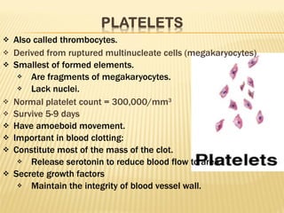 Also called thrombocytes. Derived from ruptured multinucleate cells (megakaryocytes) Smallest of formed elements. Are fragments of megakaryocytes. Lack nuclei. Normal platelet count = 300,000/mm 3 Survive 5-9 days Have amoeboid movement. Important in blood clotting: Constitute most of the mass of the clot. Release serotonin to reduce blood flow to area. Secrete growth factors Maintain the integrity of blood vessel wall. 