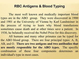 RBC Antigens & Blood Typing The most well known and medically important blood types are in the ABO  group.  They were discovered in 1900 and 1901 at the University of Vienna by Karl Landsteiner in the process of trying to learn why blood transfusions sometimes cause death and at other times save a patient.  In 1930, he belatedly received the Nobel Prize for this discovery. All humans and many other primates can be typed for the ABO blood group.  There are four principal types: A, B, AB, and O.  There are two antigens and two antibodies that are mostly responsible for the ABO types.  The specific combination of these four components determines an individual's type in most cases.  
