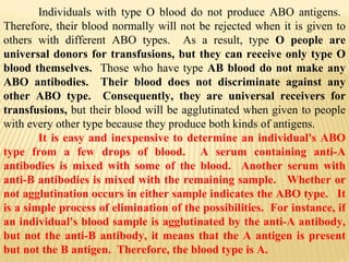 Individuals with type O blood do not produce ABO antigens.  Therefore, their blood normally will not be rejected when it is given to others with different ABO types.  As a result, type  O people are universal donors for transfusions, but they can receive only type O blood themselves.  Those who have type  AB blood do not make any ABO antibodies.  Their blood does not discriminate against any other ABO type.  Consequently, they are universal receivers for transfusions,  but their blood will be agglutinated when given to people with every other type because they produce both kinds of antigens. It is easy and inexpensive to determine an individual's ABO type from a few drops of blood.  A serum containing anti-A antibodies is mixed with some of the blood.  Another serum with anti-B antibodies is mixed with the remaining sample.  Whether or not agglutination occurs in either sample indicates the ABO type.  It is a simple process of elimination of the possibilities.  For instance, if an individual's blood sample is agglutinated by the anti-A antibody, but not the anti-B antibody, it means that the A antigen is present but not the B antigen.  Therefore, the blood type is A. 