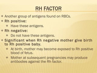 Another group of antigens found on RBCs. Rh positive: Have these antigens. Rh negative: Do not have these antigens. Significant when Rh negative mother give birth to Rh positive baby. At birth, mother may become exposed to Rh positive blood of fetus. Mother at subsequent pregnancies may produce antibodies against the Rh factor. 