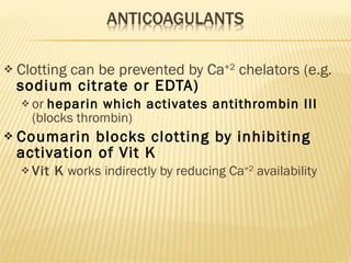 Clotting can be prevented by Ca +2  chelators (e.g.  sodium citrate or EDTA) or  heparin which activates antithrombin III  (blocks thrombin) Coumarin blocks clotting by inhibiting activation of Vit K Vit K  works indirectly by reducing Ca +2  availability 