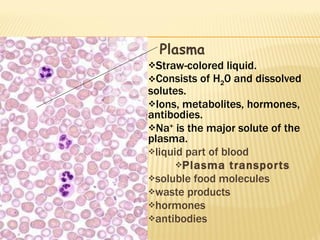 Plasma Straw-colored liquid. Consists of H 2 0 and dissolved solutes. Ions, metabolites, hormones, antibodies. Na +  is the major solute of the plasma. liquid part of blood Plasma transports soluble food molecules waste products hormones  antibodies 