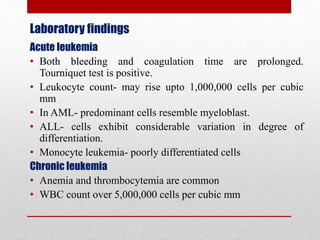 Laboratory findings
Acute leukemia
• Both bleeding and coagulation time are prolonged.
Tourniquet test is positive.
• Leukocyte count- may rise upto 1,000,000 cells per cubic
mm
• In AML- predominant cells resemble myeloblast.
• ALL- cells exhibit considerable variation in degree of
differentiation.
• Monocyte leukemia- poorly differentiated cells
Chronic leukemia
• Anemia and thrombocytemia are common
• WBC count over 5,000,000 cells per cubic mm
 