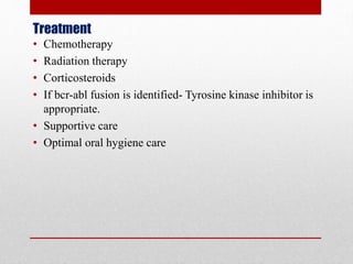 Treatment
• Chemotherapy
• Radiation therapy
• Corticosteroids
• If bcr-abl fusion is identified- Tyrosine kinase inhibitor is
appropriate.
• Supportive care
• Optimal oral hygiene care
 