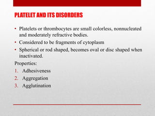 PLATELET AND ITS DISORDERS
• Platelets or thrombocytes are small colorless, nonnucleated
and moderately refractive bodies.
• Considered to be fragments of cytoplasm
• Spherical or rod shaped, becomes oval or disc shaped when
inactivated.
Properties:
1. Adhesiveness
2. Aggregation
3. Agglutination
 