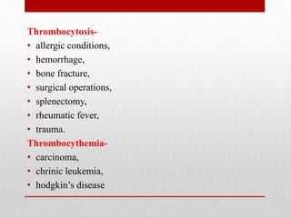 Thrombocytosis-
• allergic conditions,
• hemorrhage,
• bone fracture,
• surgical operations,
• splenectomy,
• rheumatic fever,
• trauma.
Thrombocythemia-
• carcinoma,
• chrinic leukemia,
• hodgkin’s disease
 