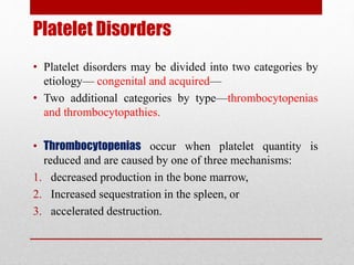 Platelet Disorders
• Platelet disorders may be divided into two categories by
etiology— congenital and acquired—
• Two additional categories by type—thrombocytopenias
and thrombocytopathies.
• Thrombocytopenias occur when platelet quantity is
reduced and are caused by one of three mechanisms:
1. decreased production in the bone marrow,
2. Increased sequestration in the spleen, or
3. accelerated destruction.
 
