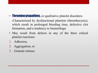 • Thrombocytopathies, or qualitative platelet disorders-
-Characterized by dysfunctional platelets (thrombocytes),
which result in prolonged bleeding time, defective clot
formation, and a tendency to hemorrhage
• May result from defects in any of the three critical
platelet reactions:
1. Adhesion,
2. Aggregation, or
3. Granule release.
 