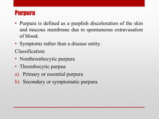 Purpura
• Purpura is defined as a purplish discoloration of the skin
and mucous membrane due to spontaneous extravasation
of blood.
• Symptoms rather than a disease entity.
Classification:
• Nonthrombocytic purpura
• Thrombocytic purpua
a) Primary or essential purpura
b) Secondary or symptomatic purpura
 