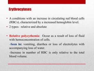 Erythrocytoses
• A conditions with an increase in circulating red blood cells
(RBCs), characterized by a increased hemoglobin level.
• 2 types- relative and absolute
• Relative polycythemia: Occur as a result of loss of fluid
with hemoconcentration of cells.
-Seen in: vomiting, diarrhea or loss of electrolytes with
accompanying loss of water.
-Increase in number of RBC is only relative to the total
blood volume.
 