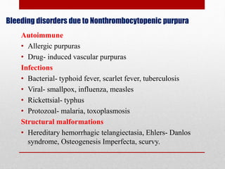 Bleeding disorders due to Nonthrombocytopenic purpura
Autoimmune
• Allergic purpuras
• Drug- induced vascular purpuras
Infections
• Bacterial- typhoid fever, scarlet fever, tuberculosis
• Viral- smallpox, influenza, measles
• Rickettsial- typhus
• Protozoal- malaria, toxoplasmosis
Structural malformations
• Hereditary hemorrhagic telangiectasia, Ehlers- Danlos
syndrome, Osteogenesis Imperfecta, scurvy.
 