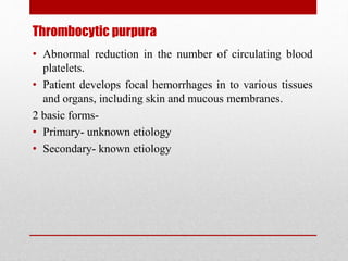 Thrombocytic purpura
• Abnormal reduction in the number of circulating blood
platelets.
• Patient develops focal hemorrhages in to various tissues
and organs, including skin and mucous membranes.
2 basic forms-
• Primary- unknown etiology
• Secondary- known etiology
 