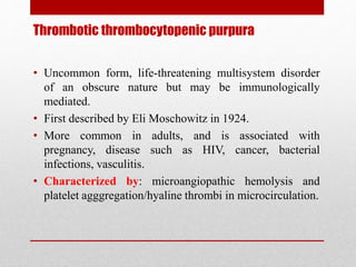 Thrombotic thrombocytopenic purpura
• Uncommon form, life-threatening multisystem disorder
of an obscure nature but may be immunologically
mediated.
• First described by Eli Moschowitz in 1924.
• More common in adults, and is associated with
pregnancy, disease such as HIV, cancer, bacterial
infections, vasculitis.
• Characterized by: microangiopathic hemolysis and
platelet agggregation/hyaline thrombi in microcirculation.
 