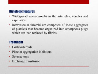 Histologic features
• Widespread microthrombi in the arterioles, venules and
capillaries.
• Intravascular thrombi are composed of loose aggregates
of platelets that become organized into amorphous plugs
which are than replaced by fibrins.
Treatment
• Corticosteroids
• Platelet aggregation inhibitors
• Splenectomy
• Exchange transfusion
 