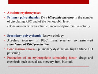 • Absolute erythrocytoses
• Primary polycythemia: True idiopathic increase in the number
of circulating RBC and of the hemoglobin level.
- Bone marrow with an inherited increased proliferative activity.
• Secondary polycythemia: known etiology
• Absolute increase in RBC mass resultant to enhanced
stimulation of RBC production.
• Bone marrow anoxia – pulmonary dysfunction, high altitude, CO
poisoning.
• Production of an erythropoietic stimulating factor- drugs and
chemicals such as coal-tar, mercury, iron, bismuth.
 