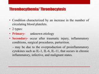 Thrombocythemia/ Thrombocytosis
• Condition characterized by an increase in the number of
circulating blood platelets.
• 2 types:
• Primary- unknown etiology
• Secondary- occur after traumatic injury, inflammatory
conditions, surgical procedures, parturition.
- may be due to the overproduction of proinflammatory
cytokines such as IL-1, IL-6, IL-11, that occurs in chronic
inflammatory, infective, and malignant states.
 