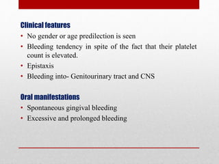 Clinical features
• No gender or age predilection is seen
• Bleeding tendency in spite of the fact that their platelet
count is elevated.
• Epistaxis
• Bleeding into- Genitourinary tract and CNS
Oral manifestations
• Spontaneous gingival bleeding
• Excessive and prolonged bleeding
 