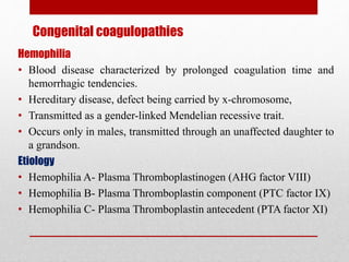 Congenital coagulopathies
Hemophilia
• Blood disease characterized by prolonged coagulation time and
hemorrhagic tendencies.
• Hereditary disease, defect being carried by x-chromosome,
• Transmitted as a gender-linked Mendelian recessive trait.
• Occurs only in males, transmitted through an unaffected daughter to
a grandson.
Etiology
• Hemophilia A- Plasma Thromboplastinogen (AHG factor VIII)
• Hemophilia B- Plasma Thromboplastin component (PTC factor IX)
• Hemophilia C- Plasma Thromboplastin antecedent (PTA factor XI)
 
