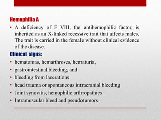 Hemophilia A
• A deficiency of F VIII, the antihemophilic factor, is
inherited as an X-linked recessive trait that affects males.
The trait is carried in the female without clinical evidence
of the disease.
Clinical signs:
• hematomas, hemarthroses, hematuria,
• gastrointestinal bleeding, and
• bleeding from lacerations
• head trauma or spontaneous intracranial bleeding
• Joint synovitis, hemophilic arthropathies
• Intramuscular bleed and pseudotumors
 