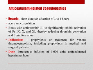 Anticoagulant-Related Coagulopathies
• Heparin - short duration of action of 3 to 4 hours
• acute anticoagulation.
• Binds with antithrombin III to significantly inhibit activation
of Fs IX, X, and XI, thereby reducing thrombin generation
and fibrin formation.
• Indications - prophylaxis or treatment for venous
thromboembolism, including prophylaxis in medical and
surgical patients
• Dose- intravenous infusion of 1,000 units unfractionated
heparin per hour.
 