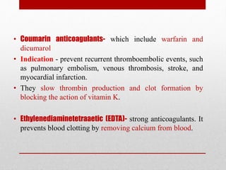 • Coumarin anticoagulants- which include warfarin and
dicumarol
• Indication - prevent recurrent thromboembolic events, such
as pulmonary embolism, venous thrombosis, stroke, and
myocardial infarction.
• They slow thrombin production and clot formation by
blocking the action of vitamin K.
• Ethylenediaminetetraaetic (EDTA)- strong anticoagulants. It
prevents blood clotting by removing calcium from blood.
 